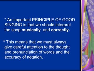 * An important PRINCIPLE OF GOOD
SINGING is that we should interpret
the song musically and correctly.
* This means that we must always
give careful attention to the thought
and pronunciation of words and the
accuracy of notation.
 