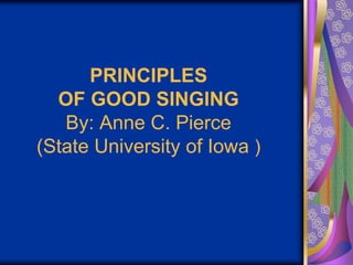PRINCIPLES
OF GOOD SINGING
By: Anne C. Pierce
(State University of Iowa )
 