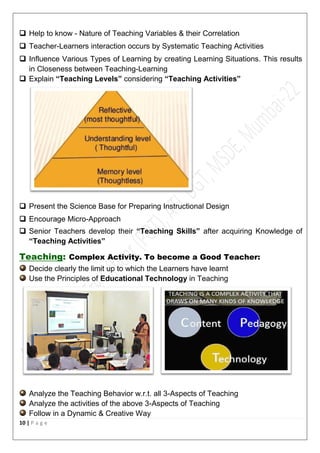 10 | P a g e
 Help to know - Nature of Teaching Variables & their Correlation
 Teacher-Learners interaction occurs by Systematic Teaching Activities
 Influence Various Types of Learning by creating Learning Situations. This results
in Closeness between Teaching-Learning
 Explain “Teaching Levels” considering “Teaching Activities”
 Present the Science Base for Preparing Instructional Design
 Encourage Micro-Approach
 Senior Teachers develop their “Teaching Skills” after acquiring Knowledge of
“Teaching Activities”
Teaching: Complex Activity. To become a Good Teacher:
Decide clearly the limit up to which the Learners have learnt
Use the Principles of Educational Technology in Teaching
Analyze the Teaching Behavior w.r.t. all 3-Aspects of Teaching
Analyze the activities of the above 3-Aspects of Teaching
Follow in a Dynamic & Creative Way
 