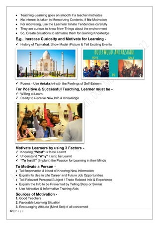 12 | P a g e
 Teaching-Learning goes on smooth if a teacher motivates
 No Interest is taken in Memorizing Contents, if No Motivation
 For motivating, use the Learners' Innate Tendencies carefully
 They are curious to know New Things about the environment
 So, Create Situations to stimulate them for Gaining Knowledge
E.g., Increase Curiosity and Motivate for Learning -
 History of Tajmahal. Show Model /Picture & Tell Exciting Events
 Poems - Use Antakshri with the Feelings of Self-Esteem
For Positive & Successful Teaching, Learner must be -
 Willing to Learn
 Ready to Receive New Info & Knowledge
Motivate Learners by using 3 Factors -
 Knowing “What” is to be Learnt
 Understand “Why” it is to be Learnt
 “To Instill” (Implant) the Passion for Learning in their Minds
To Motivate a Person -
 Tell Importance & Need of Knowing New Information
 Explain its Use in Life Career and Future Job Opportunities
 Tell Relevant Personal Subject / Trade Related Info & Experience
 Explain the Info to be Presented by Telling Story or Similar
 Use Attractive & Informative Training Aids
Sources of Motivation -
1. Good Teachers
2. Favorable Learning Situation
3. Encouraging Attitude (Mind Set) of all concerned
 