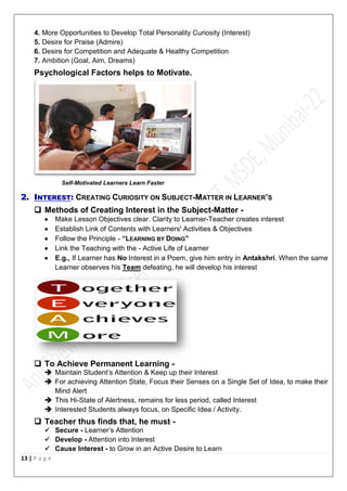 13 | P a g e
4. More Opportunities to Develop Total Personality Curiosity (Interest)
5. Desire for Praise (Admire)
6. Desire for Competition and Adequate & Healthy Competition
7. Ambition (Goal, Aim, Dreams)
Psychological Factors helps to Motivate.
Self-Motivated Learners Learn Faster
2. INTEREST: CREATING CURIOSITY ON SUBJECT-MATTER IN LEARNER’S
 Methods of Creating Interest in the Subject-Matter -
 Make Lesson Objectives clear. Clarity to Learner-Teacher creates interest
 Establish Link of Contents with Learners' Activities & Objectives
 Follow the Principle - “LEARNING BY DOING”
 Link the Teaching with the - Active Life of Learner
 E.g., If Learner has No Interest in a Poem, give him entry in Antakshri. When the same
Learner observes his Team defeating, he will develop his interest
 To Achieve Permanent Learning -
 Maintain Student’s Attention & Keep up their Interest
 For achieving Attention State, Focus their Senses on a Single Set of Idea, to make their
Mind Alert
 This Hi-State of Alertness, remains for less period, called Interest
 Interested Students always focus, on Specific Idea / Activity.
 Teacher thus finds that, he must -
 Secure - Learner’s Attention
 Develop - Attention into Interest
 Cause Interest - to Grow in an Active Desire to Learn
 