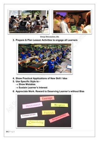 16 | P a g e
Group Discussions, Etc.
3. Prepare & Plan Lesson Activities to engage all Learners
4. Show Practical Applications of New Skill / Idea
5. Use Specific Style to -
 Show Mistakes
 Sustain Learner’s Interest
6. Appreciate Work. Reward to Deserving Learner’s without Bias
 