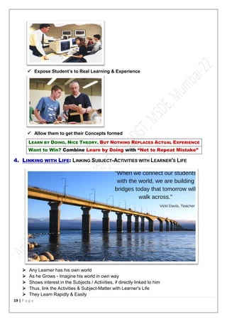 19 | P a g e
 Expose Student’s to Real Learning & Experience
 Allow them to get their Concepts formed
LEARN BY DOING. NICE THEORY. BUT NOTHING REPLACES ACTUAL EXPERIENCE
Want to Win? Combine Learn by Doing with “Not to Repeat Mistake”
4. LINKING WITH LIFE: LINKING SUBJECT-ACTIVITIES WITH LEARNER'S LIFE
 Any Learner has his own world
 As he Grows - Imagine his world in own way
 Shows interest in the Subjects / Activities, if directly linked to him
 Thus, link the Activities & Subject-Matter with Learner's Life
 They Learn Rapidly & Easily
 