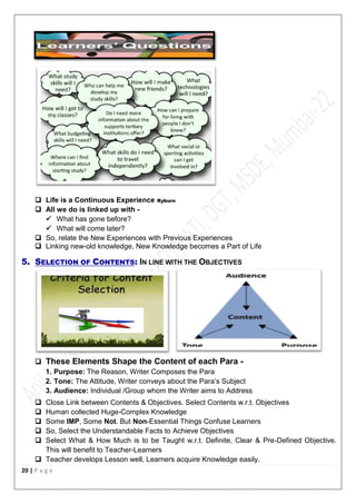 20 | P a g e
 Life is a Continuous Experience Ryburn
 All we do is linked up with -
 What has gone before?
 What will come later?
 So, relate the New Experiences with Previous Experiences
 Linking new-old knowledge, New Knowledge becomes a Part of Life
5. SELECTION OF CONTENTS: IN LINE WITH THE OBJECTIVES
 These Elements Shape the Content of each Para -
1. Purpose: The Reason, Writer Composes the Para
2. Tone: The Attitude, Writer conveys about the Para’s Subject
3. Audience: Individual /Group whom the Writer aims to Address
 Close Link between Contents & Objectives. Select Contents w.r.t. Objectives
 Human collected Huge-Complex Knowledge
 Some IMP, Some Not. But Non-Essential Things Confuse Learners
 So, Select the Understandable Facts to Achieve Objectives
 Select What & How Much is to be Taught w.r.t. Definite, Clear & Pre-Defined Objective.
This will benefit to Teacher-Learners
 Teacher develops Lesson well, Learners acquire Knowledge easily.
 