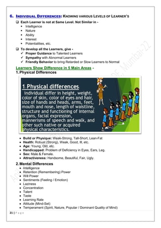 21 | P a g e
6. INDIVIDUAL DIFFERENCES: KNOWING VARIOUS LEVELS OF LEARNER’S
 Each Learner is not at Same Level. Not Similar in -
 Intelligence
 Nature
 Ability
 Interest
 Potentialities, etc.
 To develop all the Learners, give -
 Proper Guidance to Talented Learners
 Sympathy with Abnormal Learners
 Friendly Behavior to bring Retarded or Slow Learners to Normal
Learners Show Difference in 5 Main Areas -
1.Physical Differences
 Build or Physique: Weak-Strong, Tall-Short, Lean-Fat
 Health: Robust (Strong), Weak, Good, Ill, etc.
 Age: Young, Old, etc.
 Handicapped: Problem of Deficiency in Eyes, Ears, Leg.
 Sex: Male & Female.
 Attractiveness: Handsome, Beautiful, Fair, Ugly.
2.Mental Differences
 Intelligence
 Retention (Remembering) Power
 Will Power
 Sentiments (Feeling / Emotion)
 Laziness
 Concentration
 Talent
 Taste
 Learning Rate
 Attitude (Mind-Set)
 Temperament (Spirit, Nature, Popular / Dominant Quality of Mind)
 