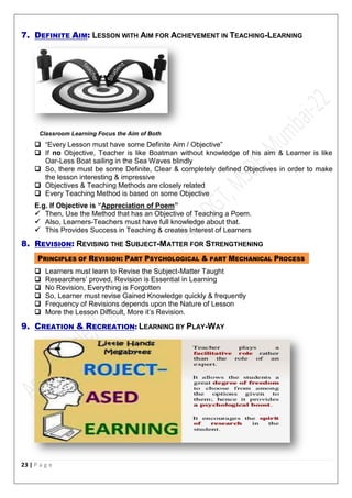 23 | P a g e
7. DEFINITE AIM: LESSON WITH AIM FOR ACHIEVEMENT IN TEACHING-LEARNING
Classroom Learning Focus the Aim of Both
 “Every Lesson must have some Definite Aim / Objective”
 If no Objective, Teacher is like Boatman without knowledge of his aim & Learner is like
Oar-Less Boat sailing in the Sea Waves blindly
 So, there must be some Definite, Clear & completely defined Objectives in order to make
the lesson interesting & impressive
 Objectives & Teaching Methods are closely related
 Every Teaching Method is based on some Objective
E.g. If Objective is “Appreciation of Poem”
 Then, Use the Method that has an Objective of Teaching a Poem.
 Also, Learners-Teachers must have full knowledge about that.
 This Provides Success in Teaching & creates Interest of Learners
8. REVISION: REVISING THE SUBJECT-MATTER FOR STRENGTHENING
PRINCIPLES OF REVISION: PART PSYCHOLOGICAL & PART MECHANICAL PROCESS
 Learners must learn to Revise the Subject-Matter Taught
 Researchers’ proved, Revision is Essential in Learning
 No Revision, Everything is Forgotten
 So, Learner must revise Gained Knowledge quickly & frequently
 Frequency of Revisions depends upon the Nature of Lesson
 More the Lesson Difficult, More it’s Revision.
9. CREATION & RECREATION: LEARNING BY PLAY-WAY
 