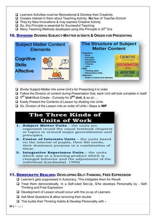 24 | P a g e
 Learners Activities must be Recreational & Develop their Creativity
 Creates interest in them about Teaching Activity. No fear of Teacher-School
 They try New Innovations & may express Creative Activity
 So, this Principle is essential for Successful Teaching
 Many Teaching Methods developed using this Principle in 20th
Era
10. DIVISION: DIVIDING SUBJECT-MATTER IN UNITS & ORDER FOR PRESENTING
 Divide Subject-Matter into some Unit’s for Presenting it in order
 Follow the Division of content during Presentation that, each Unit will look complete in itself
 1ST
Unit Must Create - Curiosity for 2ND
Unit, & so on….
 Easily Present the Contents of Lesson by dividing into Units
 So, Division of the Lesson into an order of Units / Steps is IMP
11. DEMOCRATIC DEALING: DEVELOPING SELF-THINKING, FREE EXPRESSION
 Learner's gets suppressed in Autocracy. This instigates them for Revolt.
 Treat them democratically. In a Self-ruled Set-Up, S/he develops Personality by - Self-
Thinking and Free Expression
 Development of Lesson should occur with the co-op of Learners
 Ask Most Questions & allow removing their doubts
 This builds their Thinking Habits & Develop Personality with -
 