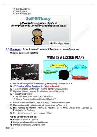 25 | P a g e
 Self-Confidence
 Self-Esteem
 Self-Respect etc.
12. PLANNING: RIGHT LESSON PLANNING & TEACHING TO AVOID DEVIATION
Used for Successful Teaching
 Decide Teaching Order after Planning & Preparing Lesson Plan (LP)
 1ST
Problem of New Teachers is - What to Teach?
 Teachers choose Contents of Teaching from Syllabus Analysis
 Organize this into Lessons & List in Instructional Sequence
 Teacher can Decide -
 What & How much to include in a Lesson?
 How to Present the Subject Matter Effectively?
 Lesson is not a Period of Time. It is Body / Contents of Instruction
 Maintain Interest & hold attention of learners due to Time Limit
 Not Possible to Maintain Interest & Attention for 45-Mins, unless more Activities &
Participation of Students
 So, Normal Lesson does not exceed 1-Hour
Good Lesson should be -
 Related to Previous Lessons
 Served as a Preparation for Next Lesson
 Planned initially in its Complete Form
 