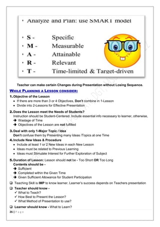 26 | P a g e
Teacher can make certain Changes during Presentation without Losing Sequence.
WHILE PLANNING A LESSON CONSIDER:
1.Objective of the Lesson
 If there are more than 3 or 4 Objectives, Don’t combine in 1-Lesson
 Divide into 2-Lessons for Effective Presentation
2.Does the Lesson meet the Needs of Students?
Instruction should be Student-Centered. Include essential info necessary to learner, otherwise,
 Wastage of Time
 Objectives of the Lesson are not fulfilled
3.Deal with only 1-Major Topic / Idea
Don’t confuse them by Presenting many Ideas /Topics at one Time
4.Include New Ideas & Procedure
 Include at least 1 or 2 New Ideas in each New Lesson
 Ideas must be related to Previous Learning
 Ideas must Stimulate Interest for Further Exploration of Subject
5.Duration of Lesson: Lesson should not be - Too Short OR Too Long
Contents should be -
 Sufficient
 Completed within the Given Time
 Given Sufficient Allowance for Student Participation
 Teaching Skill is IMP to know learner. Learner’s success depends on Teachers presentation
 Teacher should know -
 What to Teach?
 How Best to Present the Lesson?
 What Method of Presentation to use?
 Learner should know - What to Learn?
 