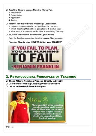27 | P a g e
 Teaching Steps in Lesson Planning (Herbart’s) -
1. Preparation
2. Presentation
3. Application
4. Testing
 Teacher can decide before Preparing a Lesson Plan -
 How much cooperation he can seek from the Learners
 Which Teaching Method he is going to use & at what stage
 What to do, if an unexpected Problem arises during Teaching
 So, Solve the Problem instantly w.r.t. your Ability
Even the Teacher can deviate from the Lesson Plan because -
“Lesson Plan is your HELPER & Not your MASTER”
2. PSYCHOLOGICAL PRINCIPLES OF TEACHING
 These Affects Teaching Process Directly-Indirectly
 Use them for making Learning-Process Effective
 Let us understand these Principles
 