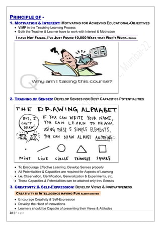 28 | P a g e
PRINCIPLE OF -
1. MOTIVATION & INTEREST: MOTIVATING FOR ACHIEVING EDUCATIONAL-OBJECTIVES
 VIMP in the Teaching-Learning Process
 Both the Teacher & Learner have to work with Interest & Motivation
I HAVE NOT FAILED. I’VE JUST FOUND 10,000 WAYS THAT WON’T WORK. EDISON
2. TRAINING OF SENSES: DEVELOP SENSES FOR BEST CAPACITIES POTENTIALITIES
 To Encourage Effective Learning, Develop Senses properly
 All Potentialities & Capacities are required for Aspects of Learning
 i.e. Observation, Identification, Generalization & Experiments, etc.
 These Capacities & Potentialities can be attained only thru Senses
3. CREATIVITY & SELF-EXPRESSION: DEVELOP VIEWS & INNOVATIVENESS
CREATIVITY IS INTELLIGENCE HAVING FUN ALBERT EINSTEIN
 Encourage Creativity & Self-Expression
 Develop the Habit of Innovations
 Learners should be Capable of presenting their Views & Attitudes
 