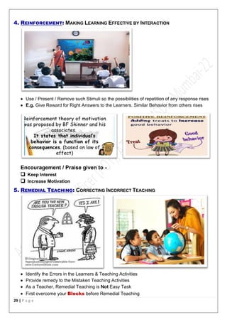 29 | P a g e
4. REINFORCEMENT: MAKING LEARNING EFFECTIVE BY INTERACTION
 Use / Present / Remove such Stimuli so the possibilities of repetition of any response rises
 E.g. Give Reward for Right Answers to the Learners. Similar Behavior from others rises
Encouragement / Praise given to -
 Keep Interest
 Increase Motivation
5. REMEDIAL TEACHING: CORRECTING INCORRECT TEACHING
 Identify the Errors in the Learners & Teaching Activities
 Provide remedy to the Mistaken Teaching Activities
 As a Teacher, Remedial Teaching is Not Easy Task
 First overcome your Blocks before Remedial Teaching
 