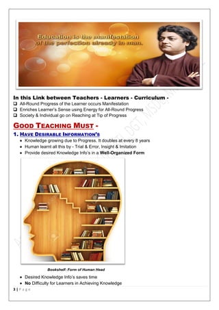 3 | P a g e
In this Link between Teachers - Learners - Curriculum -
 All-Round Progress of the Learner occurs Manifestation
 Enriches Learner’s Sense using Energy for All-Round Progress
 Society & Individual go on Reaching at Tip of Progress
GOOD TEACHING MUST -
1. HAVE DESIRABLE INFORMATION’S
 Knowledge growing due to Progress. It doubles at every 8 years
 Human learnt all this by - Trial & Error, Insight & Imitation
 Provide desired Knowledge Info’s in a Well-Organized Form
Bookshelf: Form of Human Head
 Desired Knowledge Info’s saves time
 No Difficulty for Learners in Achieving Knowledge
 