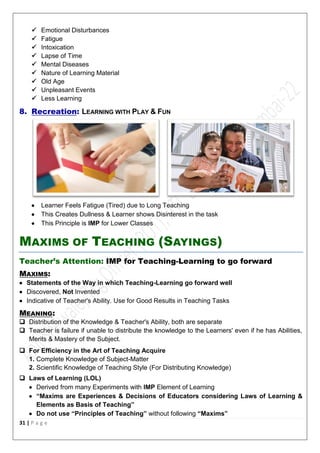 31 | P a g e
 Emotional Disturbances
 Fatigue
 Intoxication
 Lapse of Time
 Mental Diseases
 Nature of Learning Material
 Old Age
 Unpleasant Events
 Less Learning
8. Recreation: LEARNING WITH PLAY & FUN
 Learner Feels Fatigue (Tired) due to Long Teaching
 This Creates Dullness & Learner shows Disinterest in the task
 This Principle is IMP for Lower Classes
MAXIMS OF TEACHING (SAYINGS)
Teacher’s Attention: IMP for Teaching-Learning to go forward
MAXIMS:
 Statements of the Way in which Teaching-Learning go forward well
 Discovered, Not Invented
 Indicative of Teacher's Ability. Use for Good Results in Teaching Tasks
MEANING:
 Distribution of the Knowledge & Teacher's Ability, both are separate
 Teacher is failure if unable to distribute the knowledge to the Learners' even if he has Abilities,
Merits & Mastery of the Subject.
 For Efficiency in the Art of Teaching Acquire
1. Complete Knowledge of Subject-Matter
2. Scientific Knowledge of Teaching Style (For Distributing Knowledge)
 Laws of Learning (LOL)
 Derived from many Experiments with IMP Element of Learning
 “Maxims are Experiences & Decisions of Educators considering Laws of Learning &
Elements as Basis of Teaching”
 Do not use “Principles of Teaching” without following “Maxims”
 