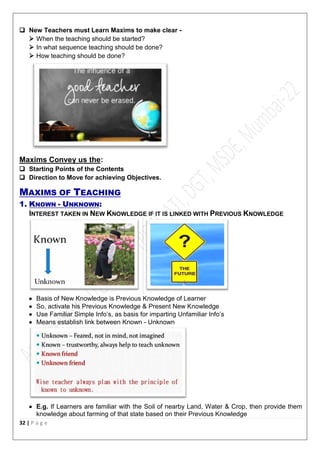 32 | P a g e
 New Teachers must Learn Maxims to make clear -
 When the teaching should be started?
 In what sequence teaching should be done?
 How teaching should be done?
Maxims Convey us the:
 Starting Points of the Contents
 Direction to Move for achieving Objectives.
MAXIMS OF TEACHING
1. KNOWN - UNKNOWN:
INTEREST TAKEN IN NEW KNOWLEDGE IF IT IS LINKED WITH PREVIOUS KNOWLEDGE
 Basis of New Knowledge is Previous Knowledge of Learner
 So, activate his Previous Knowledge & Present New Knowledge
 Use Familiar Simple Info’s, as basis for imparting Unfamiliar Info’s
 Means establish link between Known - Unknown
 E.g. If Learners are familiar with the Soil of nearby Land, Water & Crop, then provide them
knowledge about farming of that state based on their Previous Knowledge
 