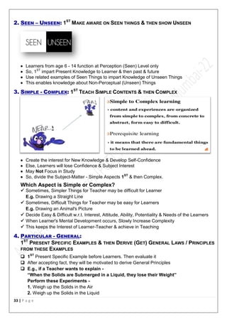 33 | P a g e
2. SEEN – UNSEEN: 1ST
MAKE AWARE ON SEEN THINGS & THEN SHOW UNSEEN
 Learners from age 6 - 14 function at Perception (Seen) Level only
 So, 1ST
impart Present Knowledge to Learner & then past & future
 Use related examples of Seen Things to impart Knowledge of Unseen Things
 This enables knowledge about Non-Perceptual (Unseen) Things
3. SIMPLE - COMPLEX: 1ST
TEACH SIMPLE CONTENTS & THEN COMPLEX
 Create the interest for New Knowledge & Develop Self-Confidence
 Else, Learners will lose Confidence & Subject Interest
 May Not Focus in Study
 So, divide the Subject-Matter - Simple Aspects 1ST
& then Complex.
Which Aspect is Simple or Complex?
 Sometimes, Simpler Things for Teacher may be difficult for Learner
E.g. Drawing a Straight Line
 Sometimes, Difficult Things for Teacher may be easy for Learners
E.g. Drawing an Animal's Picture
 Decide Easy & Difficult w.r.t. Interest, Attitude, Ability, Potentiality & Needs of the Learners
 When Learner's Mental Development occurs, Slowly Increase Complexity
 This keeps the Interest of Learner-Teacher & achieve in Teaching
4. PARTICULAR - GENERAL:
1ST
PRESENT SPECIFIC EXAMPLES & THEN DERIVE (GET) GENERAL LAWS / PRINCIPLES
FROM THESE EXAMPLES
 1ST
Present Specific Example before Learners. Then evaluate it
 After accepting fact, they will be motivated to derive General Principles
 E.g., if a Teacher wants to explain -
“When the Solids are Submerged in a Liquid, they lose their Weight”
Perform these Experiments -
1. Weigh up the Solids in the Air
2. Weigh up the Solids in the Liquid
 