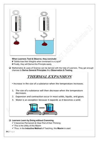 34 | P a g e
When Learners Test & Observe, they conclude:
# “Solids lose their Weights when immersed in a Liquid”
# Finally, they will Derive this Principle easily
 Mathematics & Laws of Science can be derived with the help of Learners. They get enough
chances to Derive General Principles thru Observation & Testing.
 Learners Learn by Doing without Cramming.
 It becomes Permanent & Clear Part of their Thinking
 This is the Utility of this Maxim
 Thus, in the Inductive Method of Teaching, this Maxim is used
 