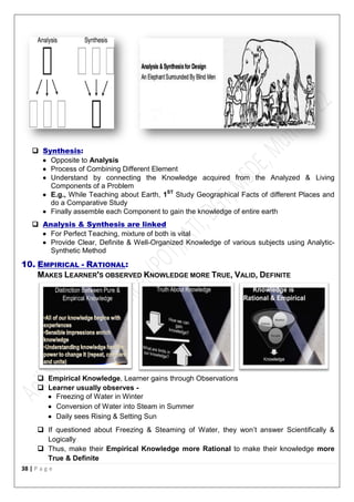 38 | P a g e
 Synthesis:
 Opposite to Analysis
 Process of Combining Different Element
 Understand by connecting the Knowledge acquired from the Analyzed & Living
Components of a Problem
 E.g., While Teaching about Earth, 1ST
Study Geographical Facts of different Places and
do a Comparative Study
 Finally assemble each Component to gain the knowledge of entire earth
 Analysis & Synthesis are linked
 For Perfect Teaching, mixture of both is vital
 Provide Clear, Definite & Well-Organized Knowledge of various subjects using Analytic-
Synthetic Method
10. EMPIRICAL - RATIONAL:
MAKES LEARNER'S OBSERVED KNOWLEDGE MORE TRUE, VALID, DEFINITE
 Empirical Knowledge, Learner gains through Observations
 Learner usually observes -
 Freezing of Water in Winter
 Conversion of Water into Steam in Summer
 Daily sees Rising & Setting Sun
 If questioned about Freezing & Steaming of Water, they won’t answer Scientifically &
Logically
 Thus, make their Empirical Knowledge more Rational to make their knowledge more
True & Definite
 