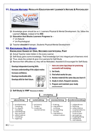 39 | P a g e
11. FOLLOW NATURE: REGULATE EDUCATION WRT LEARNER’S NATURE & PSYCHOLOGY
 Knowledge given should be w.r.t. Learners Physical & Mental Development. So, follow the
Learner's Nature, instead of his Will
 Education that Blocks Learners Progress is -
 Un-Natural
 Un-Psychological
 Teacher shouldn’t hamper, Students Physical-Mental Development
12. ENCOURAGE SELF-STUDY:
KNOWLEDGE GAINED BY OWN, BECOMES OUR INTEGRAL PART
 Actual Teacher rests hidden in the every Learner
 Self-Study gains some knowledge. That knowledge turn into integral part of learners mind
 Thus, study the content & give it to Learners for Self-Study
 Remove their difficulties so; they will be Motivated, Assisted & Encouraged for Self-Study
 Self-Study is VIMP Rousseau & Dalton
 