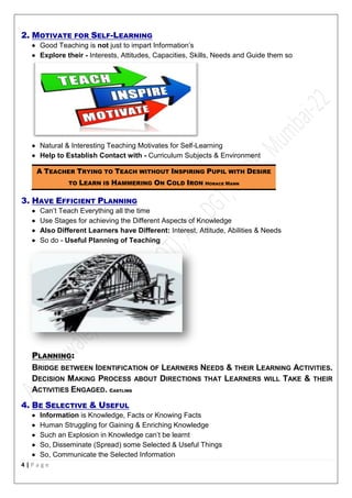 4 | P a g e
2. MOTIVATE FOR SELF-LEARNING
 Good Teaching is not just to impart Information’s
 Explore their - Interests, Attitudes, Capacities, Skills, Needs and Guide them so
 Natural & Interesting Teaching Motivates for Self-Learning
 Help to Establish Contact with - Curriculum Subjects & Environment
A TEACHER TRYING TO TEACH WITHOUT INSPIRING PUPIL WITH DESIRE
TO LEARN IS HAMMERING ON COLD IRON HORACE MANN
3. HAVE EFFICIENT PLANNING
 Can’t Teach Everything all the time
 Use Stages for achieving the Different Aspects of Knowledge
 Also Different Learners have Different: Interest, Attitude, Abilities & Needs
 So do - Useful Planning of Teaching
PLANNING:
BRIDGE BETWEEN IDENTIFICATION OF LEARNERS NEEDS & THEIR LEARNING ACTIVITIES.
DECISION MAKING PROCESS ABOUT DIRECTIONS THAT LEARNERS WILL TAKE & THEIR
ACTIVITIES ENGAGED. CASTLING
4. BE SELECTIVE & USEFUL
 Information is Knowledge, Facts or Knowing Facts
 Human Struggling for Gaining & Enriching Knowledge
 Such an Explosion in Knowledge can’t be learnt
 So, Disseminate (Spread) some Selected & Useful Things
 So, Communicate the Selected Information
 