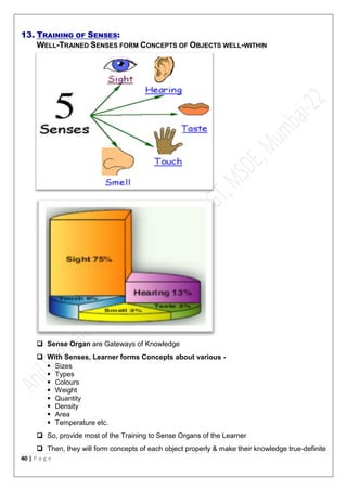 40 | P a g e
13. TRAINING OF SENSES:
WELL-TRAINED SENSES FORM CONCEPTS OF OBJECTS WELL-WITHIN
 Sense Organ are Gateways of Knowledge
 With Senses, Learner forms Concepts about various -
 Sizes
 Types
 Colours
 Weight
 Quantity
 Density
 Area
 Temperature etc.
 So, provide most of the Training to Sense Organs of the Learner
 Then, they will form concepts of each object properly & make their knowledge true-definite
 
