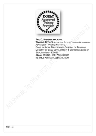 42 | P a g e
ANIL D. SHEWALE MA, M.PHIL
TRAINING OFFICER AUTOMOTIVE SECTOR / TRAINING METHODOLOGY
ADVANCED TRAINING INSTITUTE,
GOVT. OF INDIA, DIRECTORATE GENERAL OF TRAINING,
MINISTRY OF SKILL DEVELOPMENT & ENTREPRENEURSHIP
SION, MUMBAI - 400022
(MOB): 9930251562, 7045126333
(E-MAIL): ADSHEWALE@GMAIL.COM
 