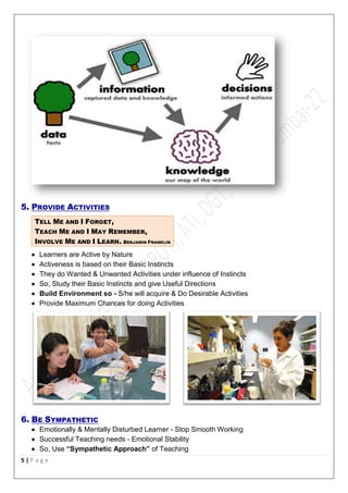 5 | P a g e
5. PROVIDE ACTIVITIES
TELL ME AND I FORGET,
TEACH ME AND I MAY REMEMBER,
INVOLVE ME AND I LEARN. BENJAMIN FRANKLIN
 Learners are Active by Nature
 Activeness is based on their Basic Instincts
 They do Wanted & Unwanted Activities under influence of Instincts
 So, Study their Basic Instincts and give Useful Directions
 Build Environment so - S/he will acquire & Do Desirable Activities
 Provide Maximum Chances for doing Activities
6. BE SYMPATHETIC
 Emotionally & Mentally Disturbed Learner - Stop Smooth Working
 Successful Teaching needs - Emotional Stability
 So, Use “Sympathetic Approach” of Teaching
 