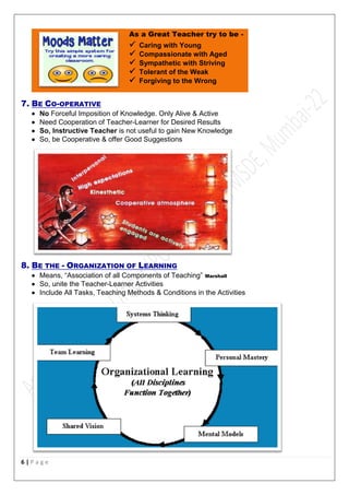 6 | P a g e
As a Great Teacher try to be -
 Caring with Young
 Compassionate with Aged
 Sympathetic with Striving
 Tolerant of the Weak
 Forgiving to the Wrong
7. BE CO-OPERATIVE
 No Forceful Imposition of Knowledge. Only Alive & Active
 Need Cooperation of Teacher-Learner for Desired Results
 So, Instructive Teacher is not useful to gain New Knowledge
 So, be Cooperative & offer Good Suggestions
8. BE THE - ORGANIZATION OF LEARNING
 Means, “Association of all Components of Teaching” Marshall
 So, unite the Teacher-Learner Activities
 Include All Tasks, Teaching Methods & Conditions in the Activities
 