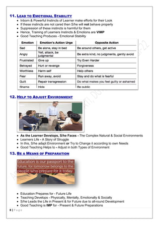 8 | P a g e
11. LEAD TO EMOTIONAL STABILITY
 Inborn & Powerful Instincts of Learner make efforts for their Look
 If these instincts are not cared then S/he will not behave properly
 Suppression of these instincts is harmful for them
 Hence, Training of Learners Instincts & Emotions are VIMP
 Good Teaching Produces - Emotional Stability
12. HELP TO ADJUST ENVIRONMENT
 As the Learner Develops, S/he Faces - The Complex Natural & Social Environments
 Learners Life - A Story of Struggle
 In this, S/he adapt Environment or Try to Change it according to own Needs
 Good Teaching Helps to - Adjust in both Types of Environment
13. BE A MEANS OF PREPARATION
 Education Prepares for - Future Life
 Teaching Develops - Physically, Mentally, Emotionally & Socially
 S/he Leads the Life in Present & for Future due to all-round Development
 Good Teaching is IMP for - Present & Future Preparations
 