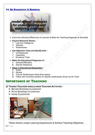 9 | P a g e
14. BE DIAGNOSTIC & REMEDIAL
 Know the Individual Differences of Learners & Make the Teaching Diagnostic & Remedial.
 Psycho-Research Shows -
 Learners Intelligence
 Attitudes
 Weaknesses
 Use Objective Tests and Identify their -
 Competencies
 Capacities
 Emotional Traits
 Make the Educational Diagnosis of -
1. General Difficulties
2. Specific Weakness
 Steps in Educational Diagnostics -
1. Teach
2. Review
3. Test for Weaknesses where they appear
4. Follow with corrective practice on specific weaknesses shown by the Tests
IMPORTANCE OF TEACHING
 TRAINEE-TEACHERS SHOULD KNOW TEACHING ACTIVITIES -
 BEFORE ENTERING CLASSROOM
 AFTER ENTERING CLASSROOM
 INSIDE CLASSROOM
These Actions create Learning Experiences & Achieve Teaching Objectives.
 