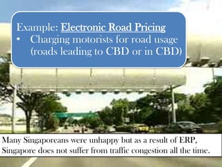 Example: Electronic Road Pricing
    • Charging motorists for road usage
      (roads leading to CBD or in CBD)




Many Singaporeans were unhappy but as a result of ERP,
Singapore does not suffer from traffic congestion all the time.
 
