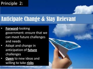 Principle 2:


Anticipate Change & Stay Relevant
• Forward-looking
  government: ensure that we
  can meet future challenges
  and needs
• Adapt and change in
  anticipation of future
  challenges
• Open to new ideas and
  willing to take risks
 