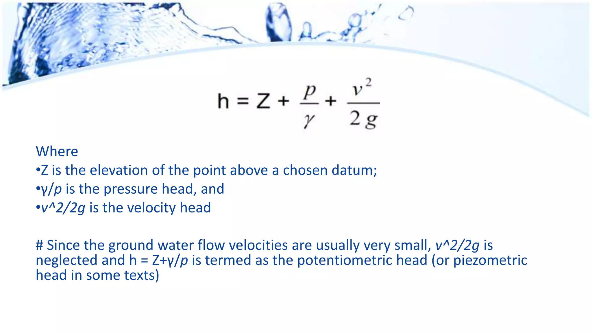 Where
•Z is the elevation of the point above a chosen datum;
•γ/p is the pressure head, and
•v^2/2g is the velocity head
# Since the ground water flow velocities are usually very small, v^2/2g is
neglected and h = Z+γ/p is termed as the potentiometric head (or piezometric
head in some texts)
 