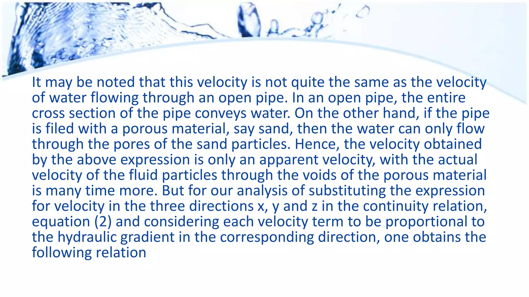 It may be noted that this velocity is not quite the same as the velocity
of water flowing through an open pipe. In an open pipe, the entire
cross section of the pipe conveys water. On the other hand, if the pipe
is filed with a porous material, say sand, then the water can only flow
through the pores of the sand particles. Hence, the velocity obtained
by the above expression is only an apparent velocity, with the actual
velocity of the fluid particles through the voids of the porous material
is many time more. But for our analysis of substituting the expression
for velocity in the three directions x, y and z in the continuity relation,
equation (2) and considering each velocity term to be proportional to
the hydraulic gradient in the corresponding direction, one obtains the
following relation
 