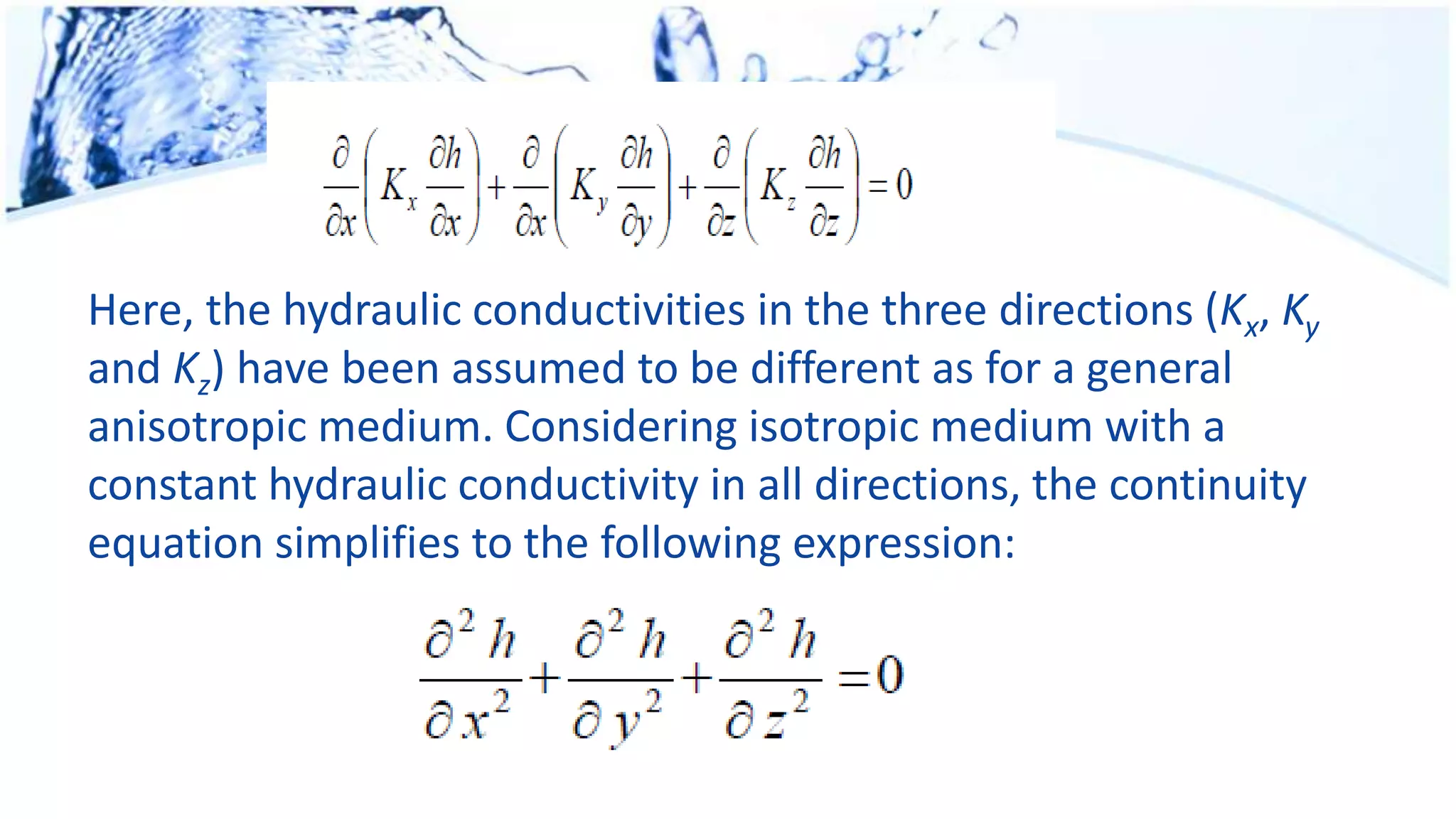 Here, the hydraulic conductivities in the three directions (Kx, Ky
and Kz) have been assumed to be different as for a general
anisotropic medium. Considering isotropic medium with a
constant hydraulic conductivity in all directions, the continuity
equation simplifies to the following expression:
 