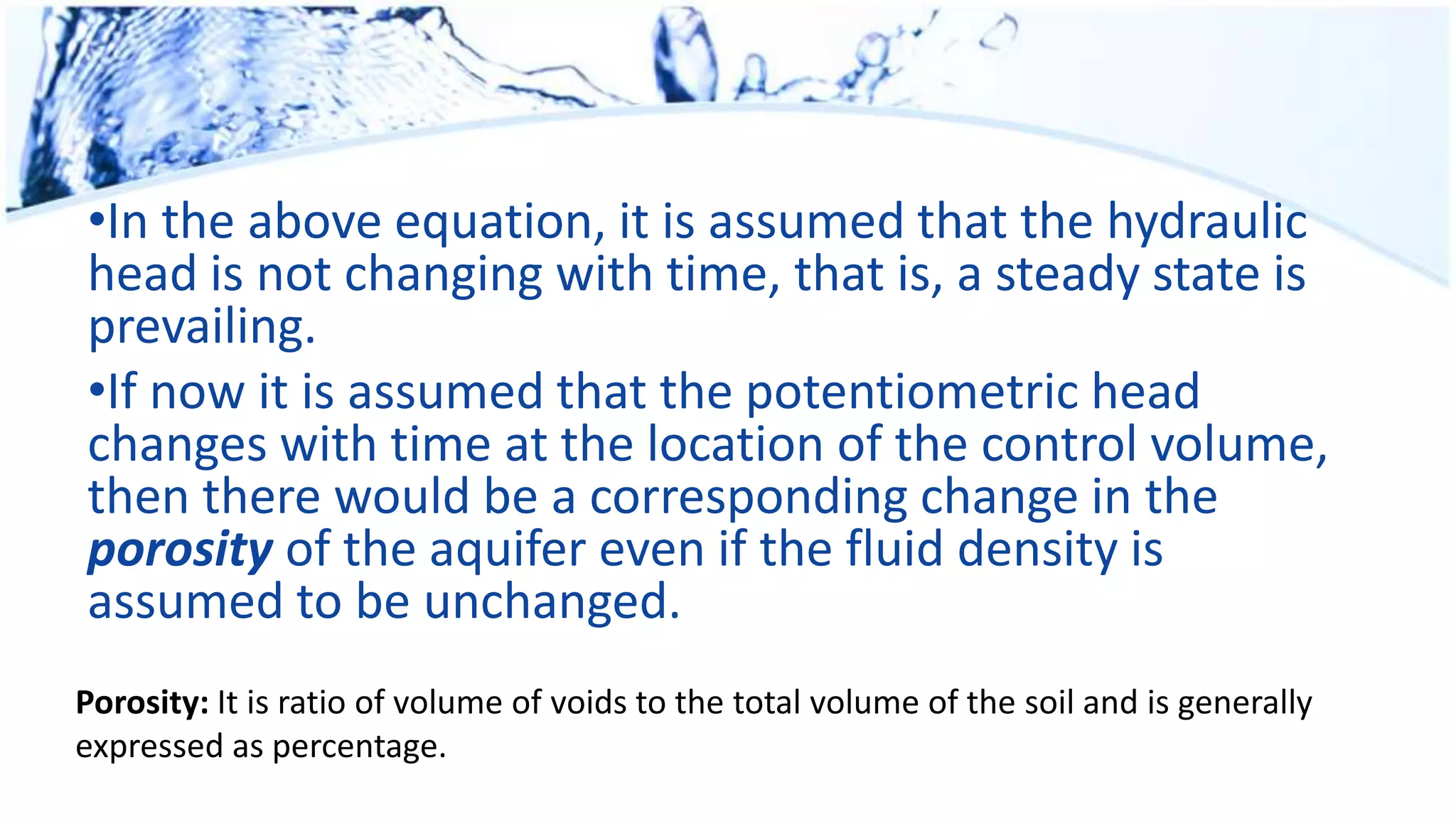 •In the above equation, it is assumed that the hydraulic
head is not changing with time, that is, a steady state is
prevailing.
•If now it is assumed that the potentiometric head
changes with time at the location of the control volume,
then there would be a corresponding change in the
porosity of the aquifer even if the fluid density is
assumed to be unchanged.
Porosity: It is ratio of volume of voids to the total volume of the soil and is generally
expressed as percentage.
 