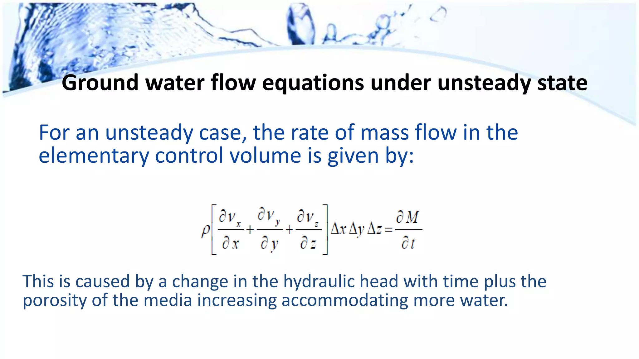 Ground water flow equations under unsteady state
For an unsteady case, the rate of mass flow in the
elementary control volume is given by:
This is caused by a change in the hydraulic head with time plus the
porosity of the media increasing accommodating more water.
 