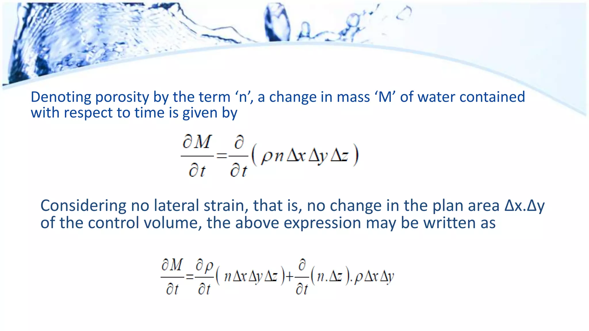 Denoting porosity by the term ‘n’, a change in mass ‘M’ of water contained
with respect to time is given by
Considering no lateral strain, that is, no change in the plan area Δx.Δy
of the control volume, the above expression may be written as
 