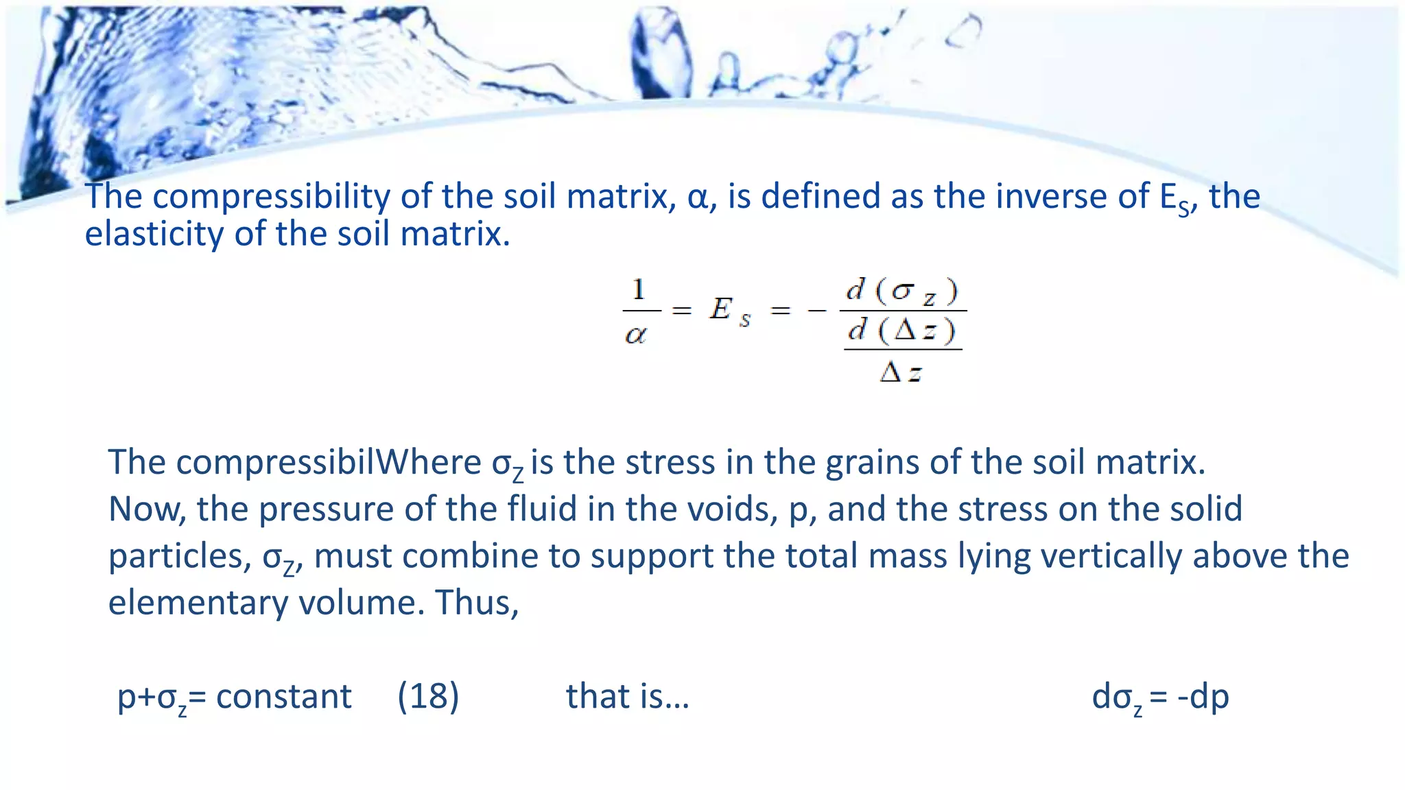 The compressibility of the soil matrix, α, is defined as the inverse of ES, the
elasticity of the soil matrix.
The compressibilWhere σZ is the stress in the grains of the soil matrix.
Now, the pressure of the fluid in the voids, p, and the stress on the solid
particles, σZ, must combine to support the total mass lying vertically above the
elementary volume. Thus,
p+σz= constant (18) that is… dσz = -dp
 