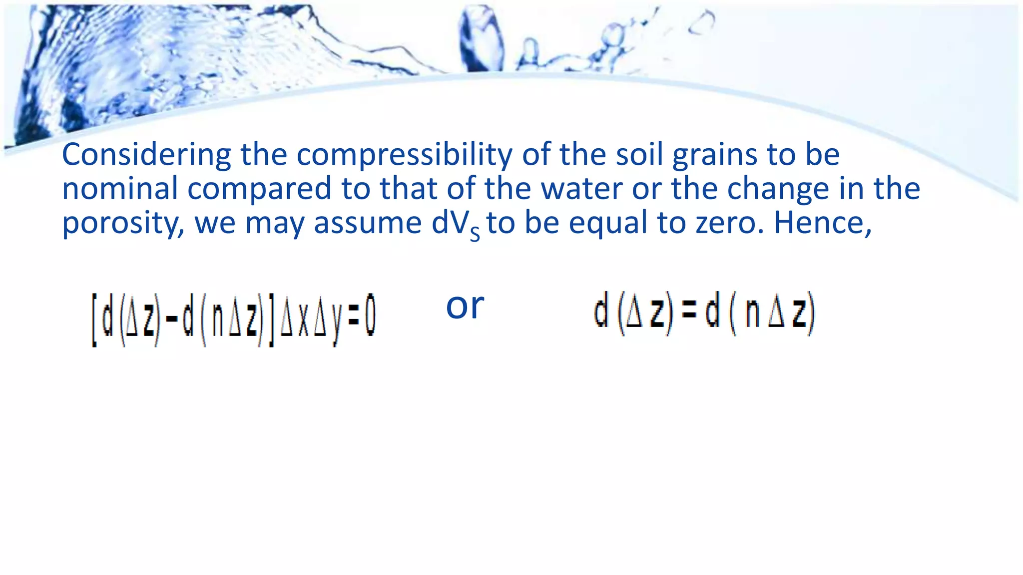 Considering the compressibility of the soil grains to be
nominal compared to that of the water or the change in the
porosity, we may assume dVS to be equal to zero. Hence,
or
 
