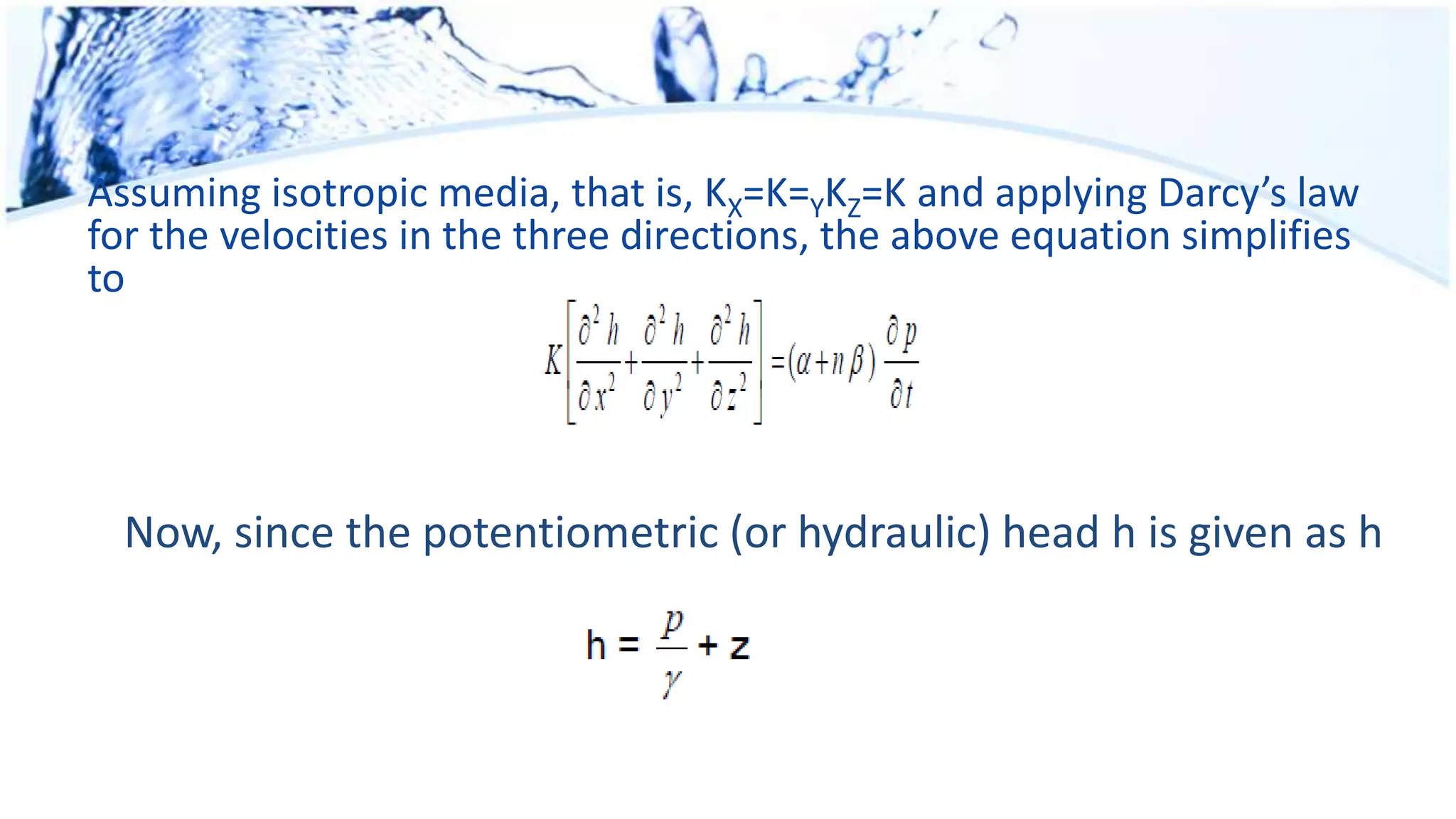 Assuming isotropic media, that is, KX=K=YKZ=K and applying Darcy’s law
for the velocities in the three directions, the above equation simplifies
to
Now, since the potentiometric (or hydraulic) head h is given as h
 