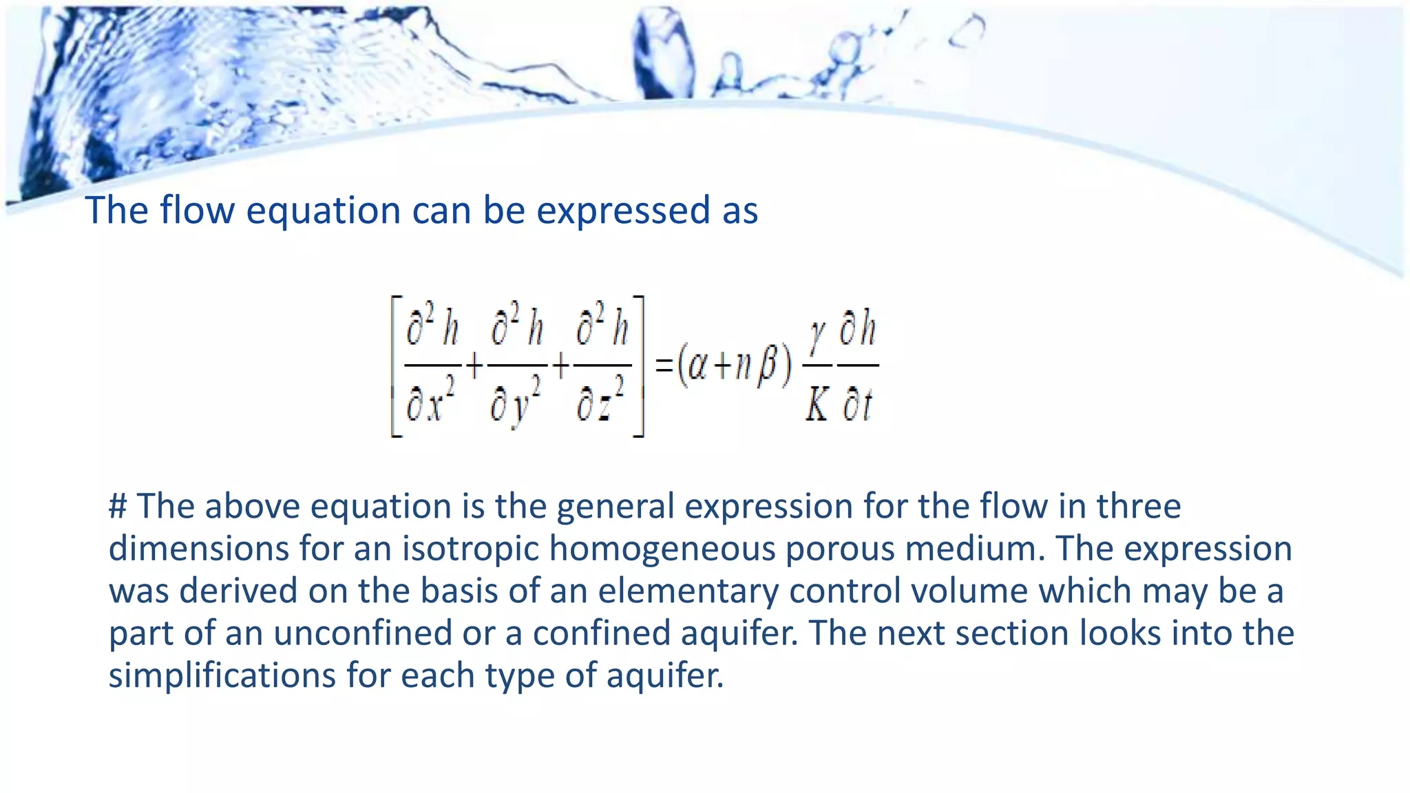 The flow equation can be expressed as
# The above equation is the general expression for the flow in three
dimensions for an isotropic homogeneous porous medium. The expression
was derived on the basis of an elementary control volume which may be a
part of an unconfined or a confined aquifer. The next section looks into the
simplifications for each type of aquifer.
 