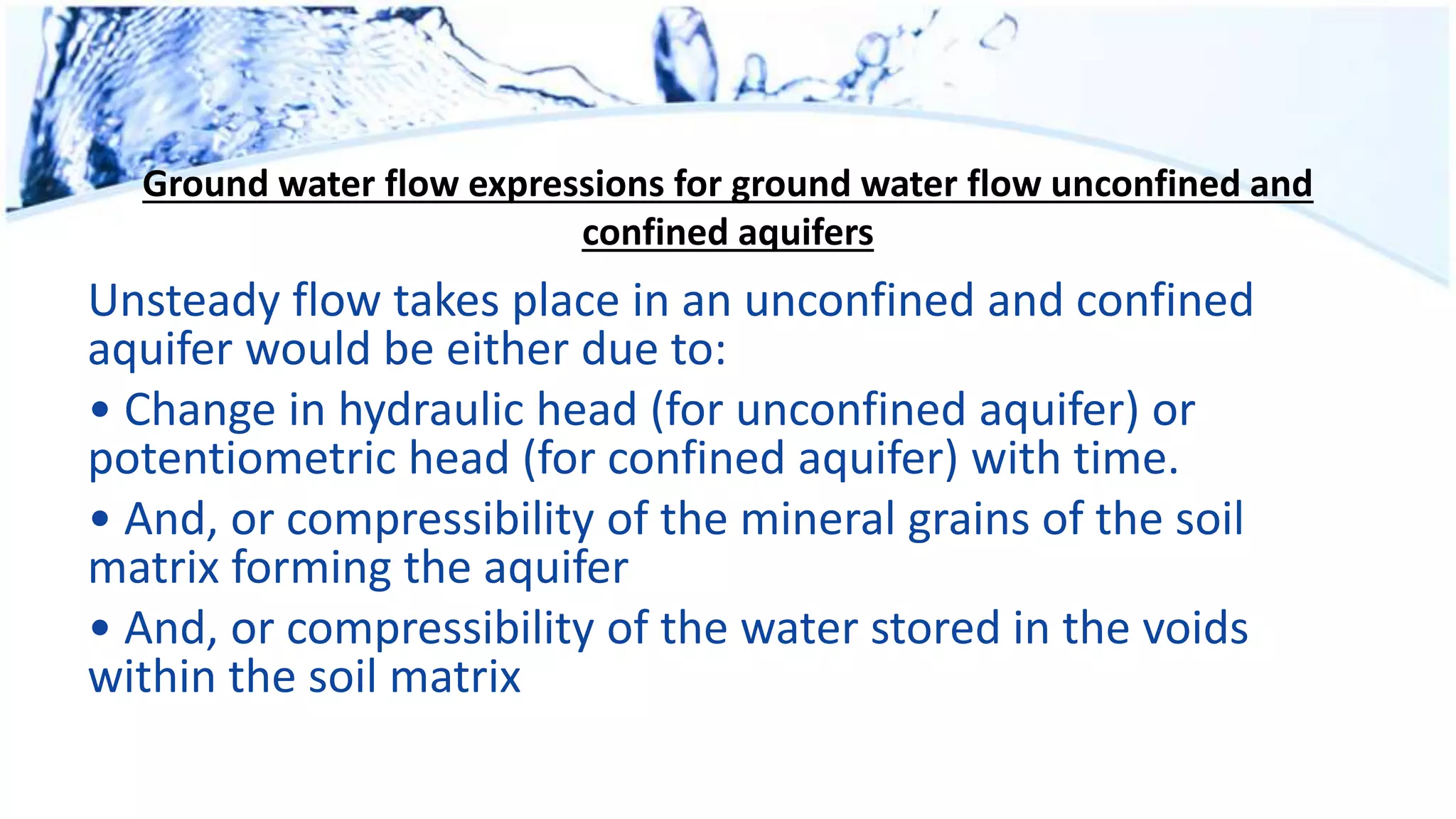 Ground water flow expressions for ground water flow unconfined and
confined aquifers
Unsteady flow takes place in an unconfined and confined
aquifer would be either due to:
• Change in hydraulic head (for unconfined aquifer) or
potentiometric head (for confined aquifer) with time.
• And, or compressibility of the mineral grains of the soil
matrix forming the aquifer
• And, or compressibility of the water stored in the voids
within the soil matrix
 