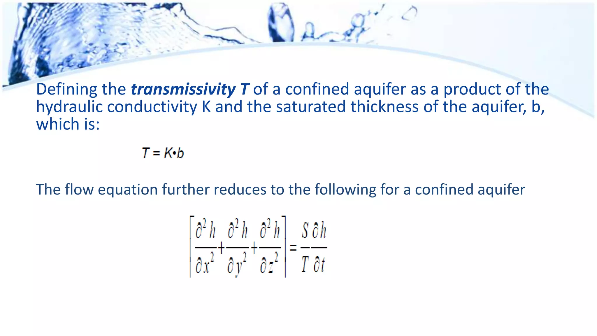 Defining the transmissivity T of a confined aquifer as a product of the
hydraulic conductivity K and the saturated thickness of the aquifer, b,
which is:
The flow equation further reduces to the following for a confined aquifer
 