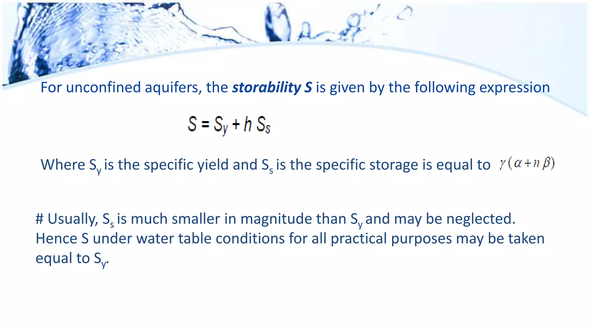 For unconfined aquifers, the storability S is given by the following expression
Where Sy is the specific yield and Ss is the specific storage is equal to
# Usually, Ss is much smaller in magnitude than Sy and may be neglected.
Hence S under water table conditions for all practical purposes may be taken
equal to Sy.
 