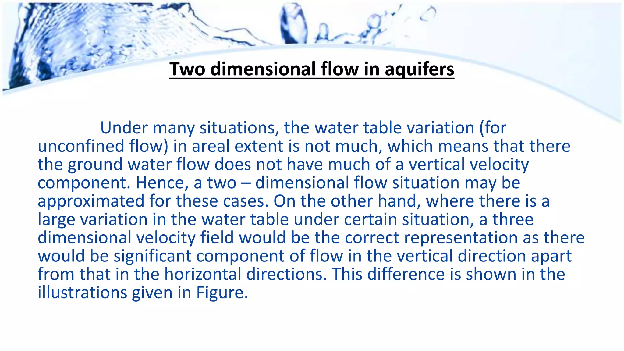 Two dimensional flow in aquifers
Under many situations, the water table variation (for
unconfined flow) in areal extent is not much, which means that there
the ground water flow does not have much of a vertical velocity
component. Hence, a two – dimensional flow situation may be
approximated for these cases. On the other hand, where there is a
large variation in the water table under certain situation, a three
dimensional velocity field would be the correct representation as there
would be significant component of flow in the vertical direction apart
from that in the horizontal directions. This difference is shown in the
illustrations given in Figure.
 
