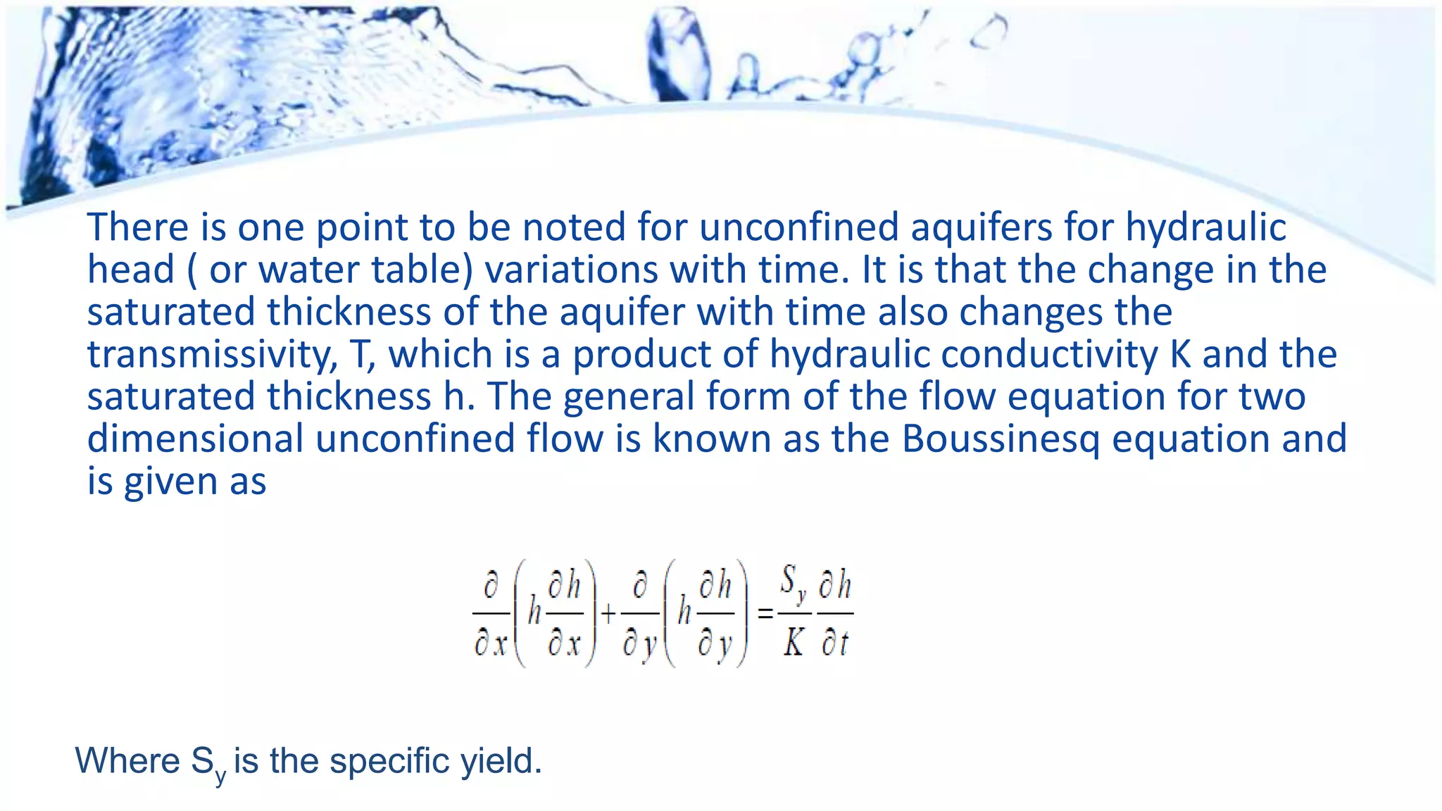 There is one point to be noted for unconfined aquifers for hydraulic
head ( or water table) variations with time. It is that the change in the
saturated thickness of the aquifer with time also changes the
transmissivity, T, which is a product of hydraulic conductivity K and the
saturated thickness h. The general form of the flow equation for two
dimensional unconfined flow is known as the Boussinesq equation and
is given as
Where Sy is the specific yield.
 
