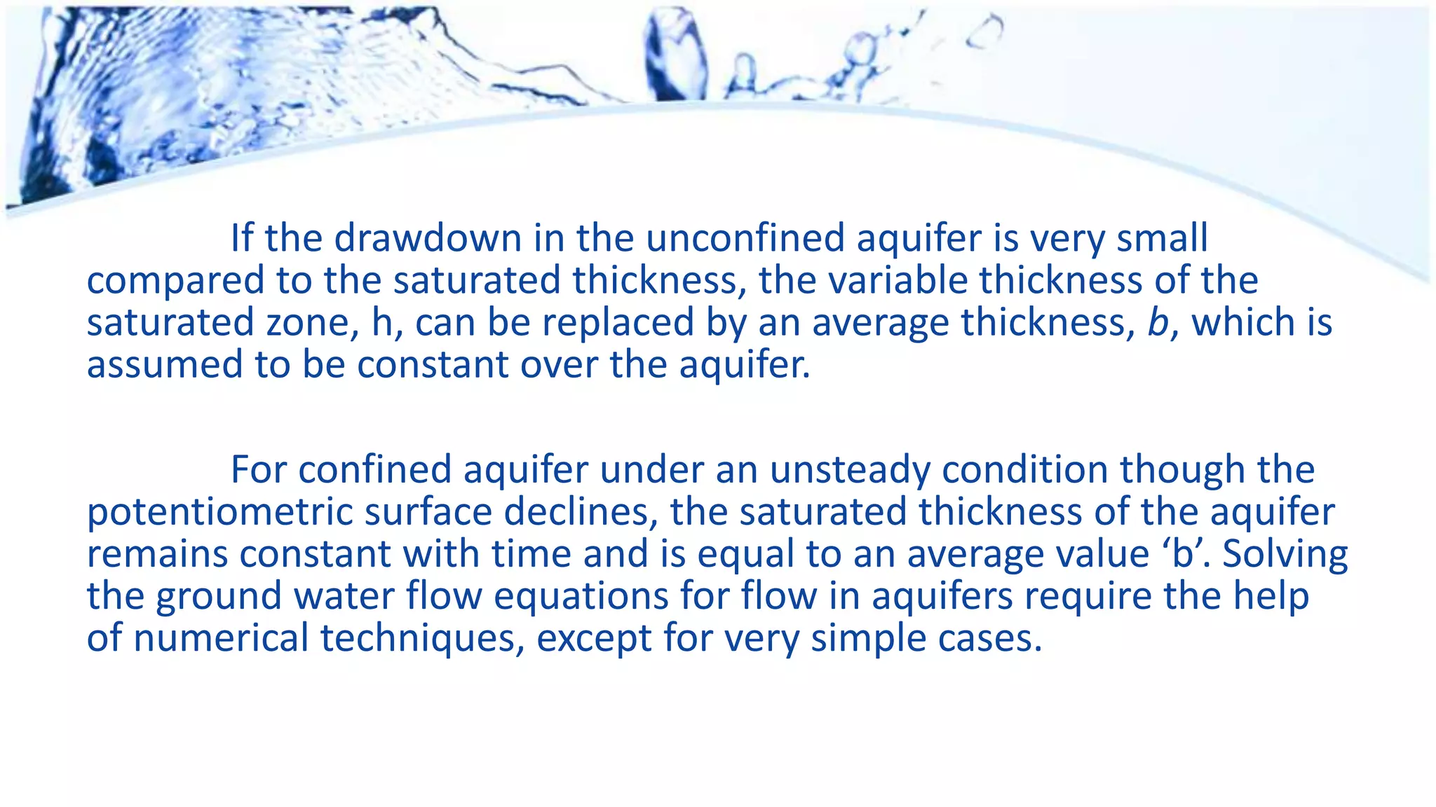 If the drawdown in the unconfined aquifer is very small
compared to the saturated thickness, the variable thickness of the
saturated zone, h, can be replaced by an average thickness, b, which is
assumed to be constant over the aquifer.
For confined aquifer under an unsteady condition though the
potentiometric surface declines, the saturated thickness of the aquifer
remains constant with time and is equal to an average value ‘b’. Solving
the ground water flow equations for flow in aquifers require the help
of numerical techniques, except for very simple cases.
 