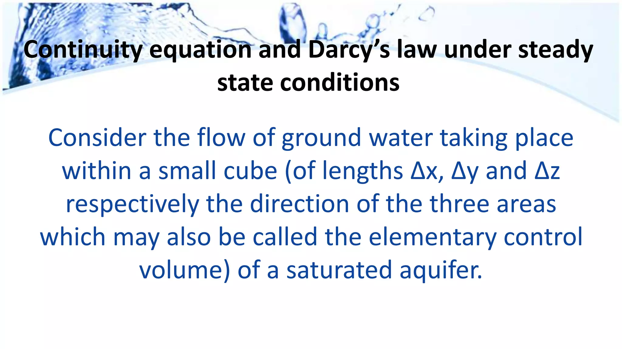 Continuity equation and Darcy’s law under steady
state conditions
Consider the flow of ground water taking place
within a small cube (of lengths Δx, Δy and Δz
respectively the direction of the three areas
which may also be called the elementary control
volume) of a saturated aquifer.
 