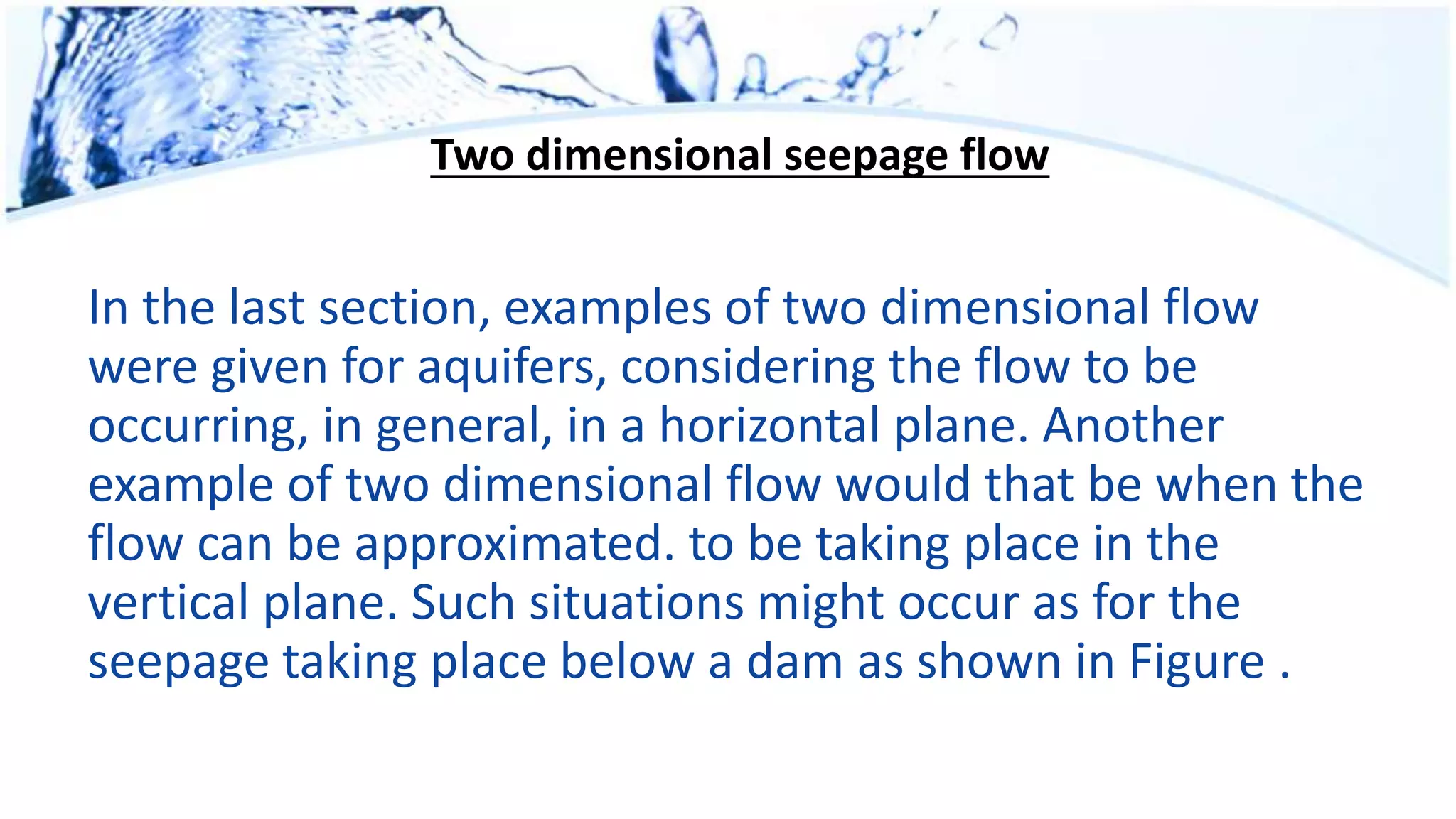 Two dimensional seepage flow
In the last section, examples of two dimensional flow
were given for aquifers, considering the flow to be
occurring, in general, in a horizontal plane. Another
example of two dimensional flow would that be when the
flow can be approximated. to be taking place in the
vertical plane. Such situations might occur as for the
seepage taking place below a dam as shown in Figure .
 